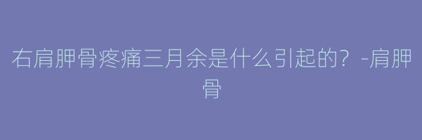 右肩胛骨疼痛三月余是什么引起的？-肩胛骨