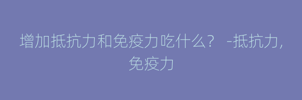 增加抵抗力和免疫力吃什么？ -抵抗力,免疫力
