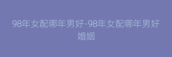 98年女配哪年男好-98年女配哪年男好婚姻