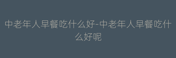 中老年人早餐吃什么好-中老年人早餐吃什么好呢