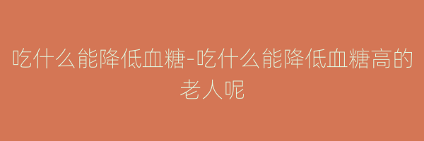 吃什么能降低血糖-吃什么能降低血糖高的老人呢