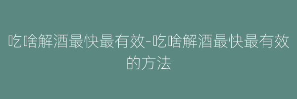 吃啥解酒最快最有效-吃啥解酒最快最有效的方法
