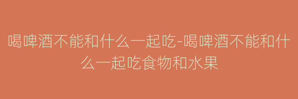 喝啤酒不能和什么一起吃-喝啤酒不能和什么一起吃食物和水果