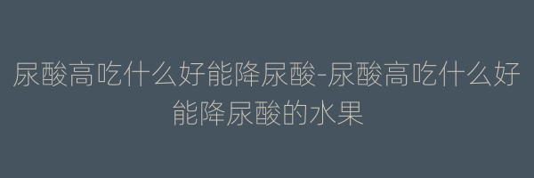 尿酸高吃什么好能降尿酸-尿酸高吃什么好能降尿酸的水果
