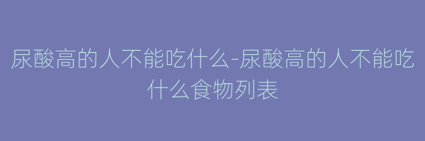 尿酸高的人不能吃什么-尿酸高的人不能吃什么食物列表