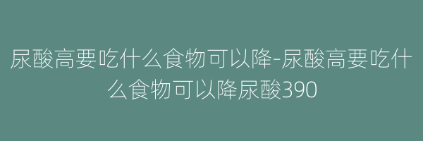 尿酸高要吃什么食物可以降-尿酸高要吃什么食物可以降尿酸390