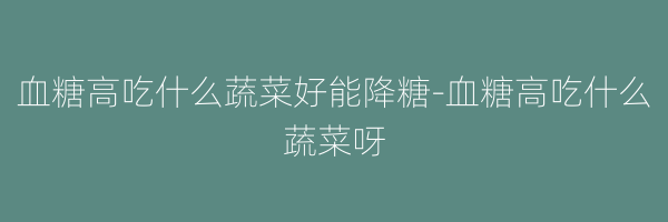 血糖高吃什么蔬菜好能降糖-血糖高吃什么蔬菜呀