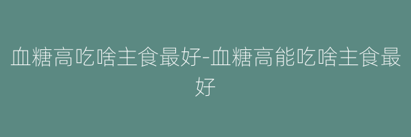 血糖高吃啥主食最好-血糖高能吃啥主食最好