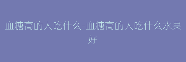 血糖高的人吃什么-血糖高的人吃什么水果好