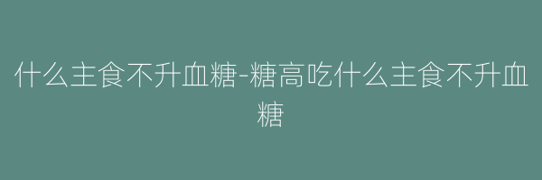什么主食不升血糖-糖高吃什么主食不升血糖