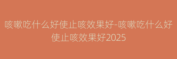 咳嗽吃什么好使止咳效果好-咳嗽吃什么好使止咳效果好2025