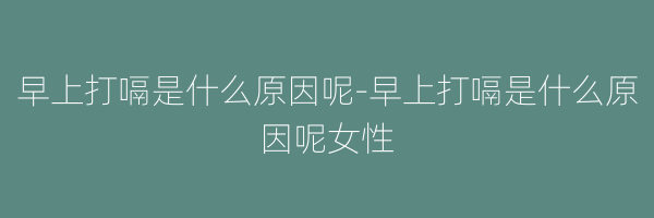 早上打嗝是什么原因呢-早上打嗝是什么原因呢女性