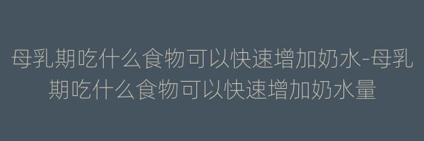 母乳期吃什么食物可以快速增加奶水-母乳期吃什么食物可以快速增加奶水量