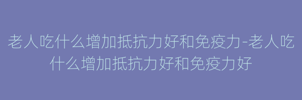 老人吃什么增加抵抗力好和免疫力-老人吃什么增加抵抗力好和免疫力好