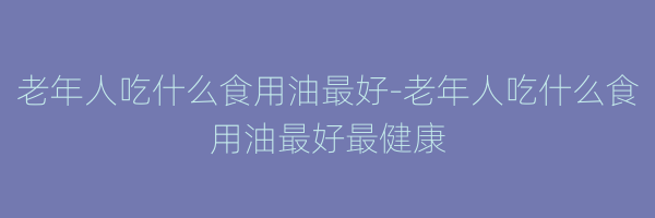 老年人吃什么食用油最好-老年人吃什么食用油最好最健康