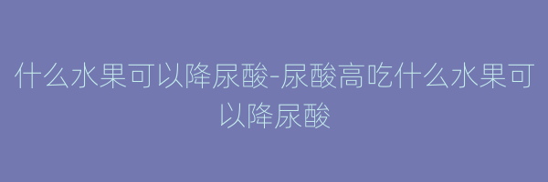 什么水果可以降尿酸-尿酸高吃什么水果可以降尿酸