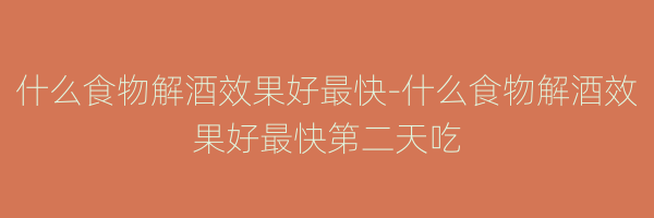 什么食物解酒效果好最快-什么食物解酒效果好最快第二天吃