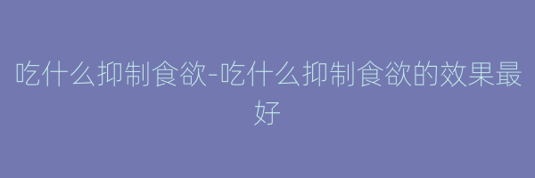 吃什么抑制食欲-吃什么抑制食欲的效果最好