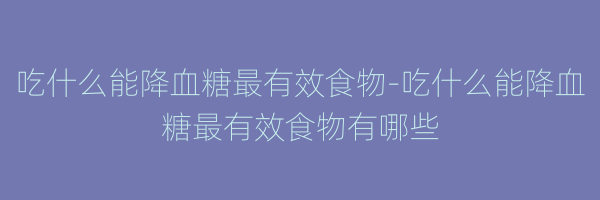吃什么能降血糖最有效食物-吃什么能降血糖最有效食物有哪些