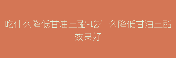 吃什么降低甘油三酯-吃什么降低甘油三酯效果好