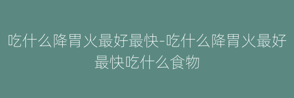 吃什么降胃火最好最快-吃什么降胃火最好最快吃什么食物
