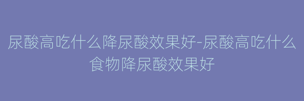 尿酸高吃什么降尿酸效果好-尿酸高吃什么食物降尿酸效果好
