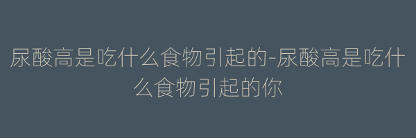 尿酸高是吃什么食物引起的-尿酸高是吃什么食物引起的你