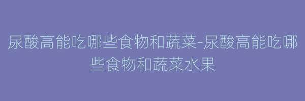 尿酸高能吃哪些食物和蔬菜-尿酸高能吃哪些食物和蔬菜水果