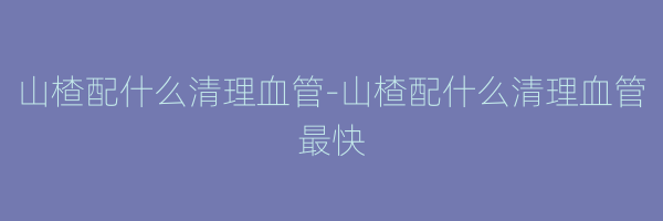 山楂配什么清理血管-山楂配什么清理血管最快