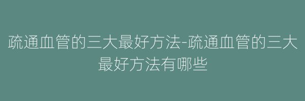 疏通血管的三大最好方法-疏通血管的三大最好方法有哪些