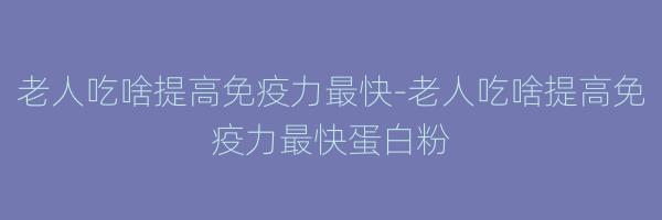 老人吃啥提高免疫力最快-老人吃啥提高免疫力最快蛋白粉