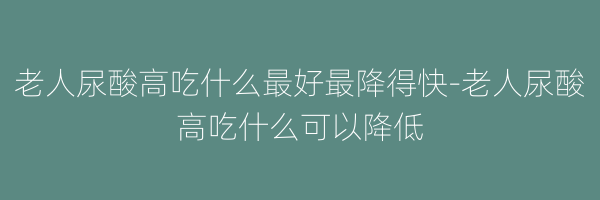 老人尿酸高吃什么最好最降得快-老人尿酸高吃什么可以降低