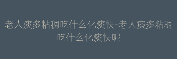 老人痰多粘稠吃什么化痰快-老人痰多粘稠吃什么化痰快呢