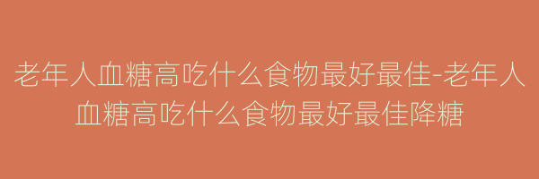 老年人血糖高吃什么食物最好最佳-老年人血糖高吃什么食物最好最佳降糖