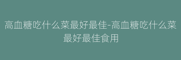 高血糖吃什么菜最好最佳-高血糖吃什么菜最好最佳食用